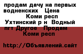 продам дачу на первых водненских › Цена ­ 700 000 - Коми респ., Ухтинский р-н, Водный пгт Другое » Продам   . Коми респ.